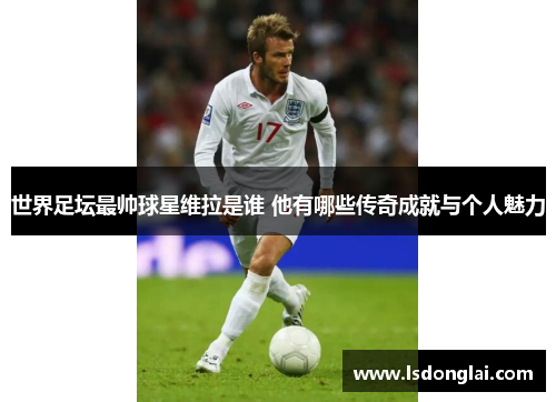 世界足坛最帅球星维拉是谁 他有哪些传奇成就与个人魅力