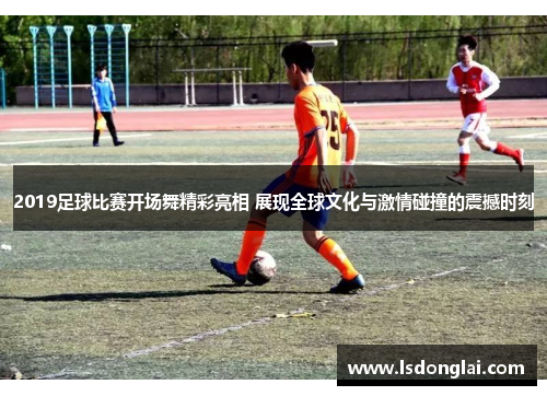 2019足球比赛开场舞精彩亮相 展现全球文化与激情碰撞的震撼时刻